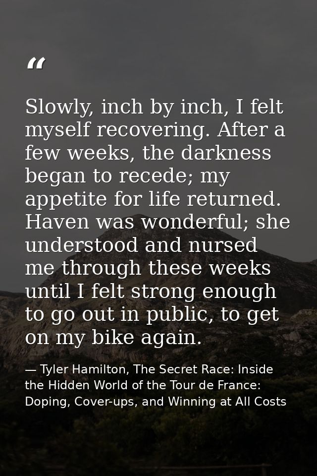 Slowly, inch by inch, I felt myself recovering. After a few weeks, the darkness began to recede; my appetite for life re — Tyler Hamilton, The Secret Race: Inside the Hidden World of the Tour de France: Doping, Cover-ups, and Winning at All Costs