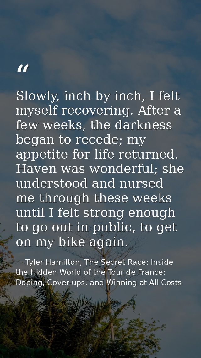 Slowly, inch by inch, I felt myself recovering. After a few weeks, the darkness began to recede; my appetite for life re — Tyler Hamilton, The Secret Race: Inside the Hidden World of the Tour de France: Doping, Cover-ups, and Winning at All Costs