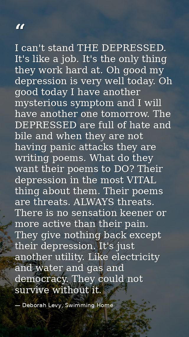I can't stand THE DEPRESSED. It's like a job. It's the only thing they work hard at. Oh good my depression is very well  — Deborah Levy, Swimming Home