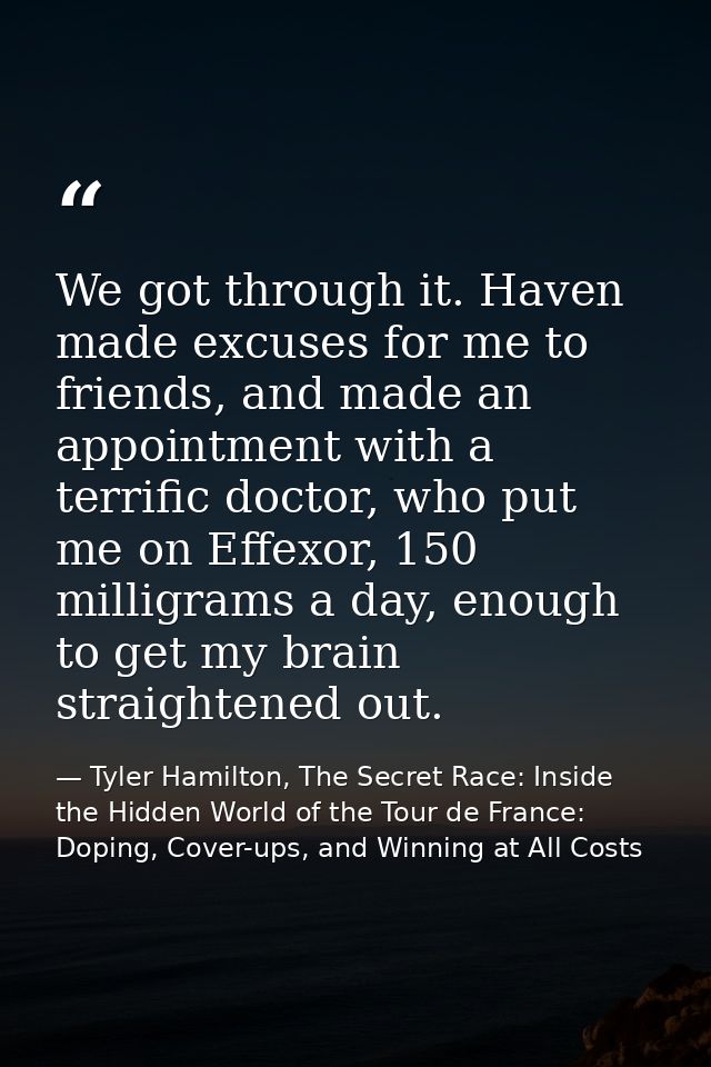 We got through it. Haven made excuses for me to friends, and made an appointment with a terrific doctor, who put me on E — Tyler Hamilton, The Secret Race: Inside the Hidden World of the Tour de France: Doping, Cover-ups, and Winning at All Costs