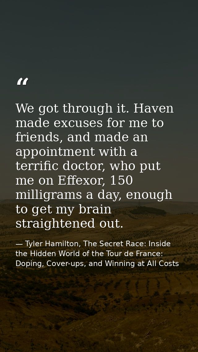 We got through it. Haven made excuses for me to friends, and made an appointment with a terrific doctor, who put me on E — Tyler Hamilton, The Secret Race: Inside the Hidden World of the Tour de France: Doping, Cover-ups, and Winning at All Costs