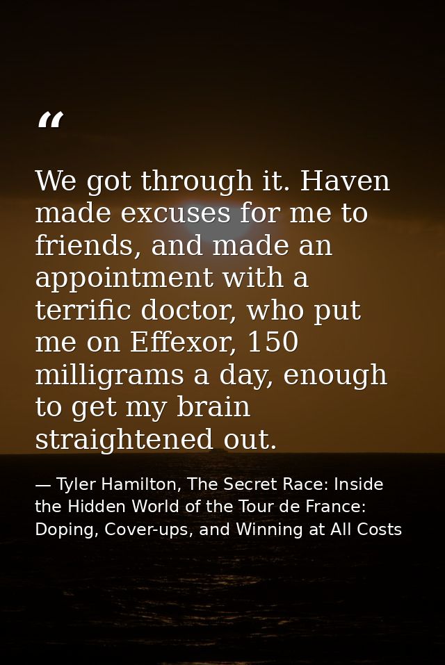 We got through it. Haven made excuses for me to friends, and made an appointment with a terrific doctor, who put me on E — Tyler Hamilton, The Secret Race: Inside the Hidden World of the Tour de France: Doping, Cover-ups, and Winning at All Costs