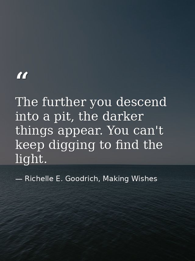 The further you descend into a pit, the darker things appear. You can't keep digging to find the light. — Richelle E. Goodrich, Making Wishes