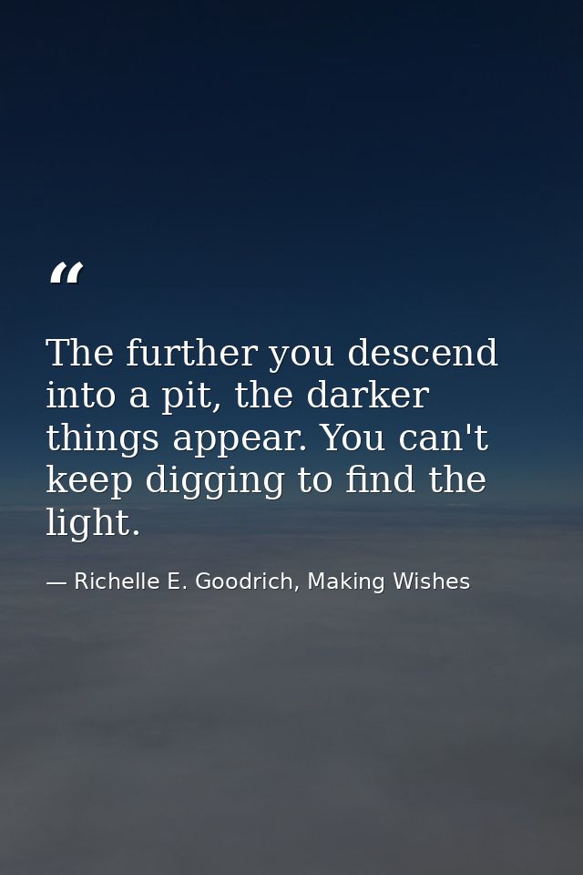 The further you descend into a pit, the darker things appear. You can't keep digging to find the light. — Richelle E. Goodrich, Making Wishes