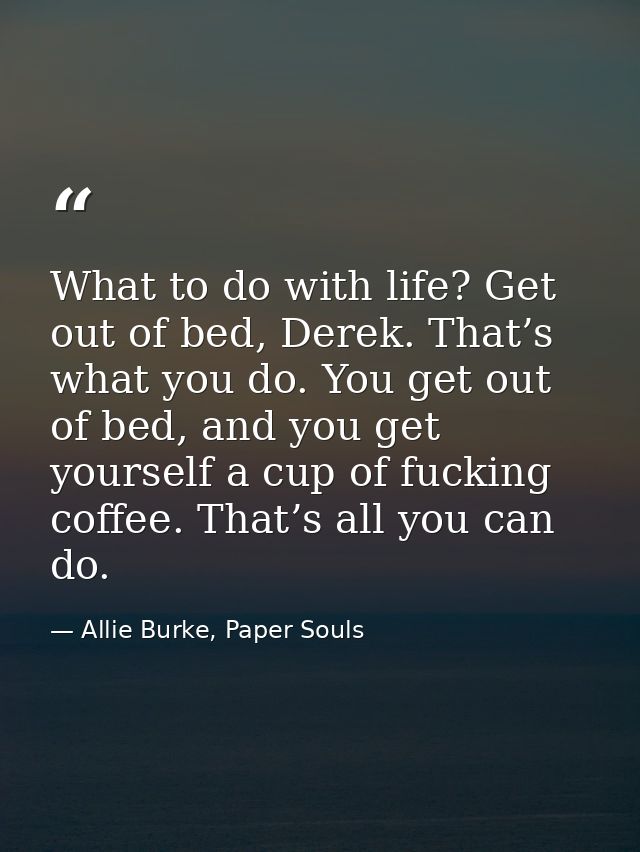 What to do with life? Get out of bed, Derek. That’s what you do. You get out of bed, and you get yourself a cup of fucki — Allie Burke, Paper Souls
