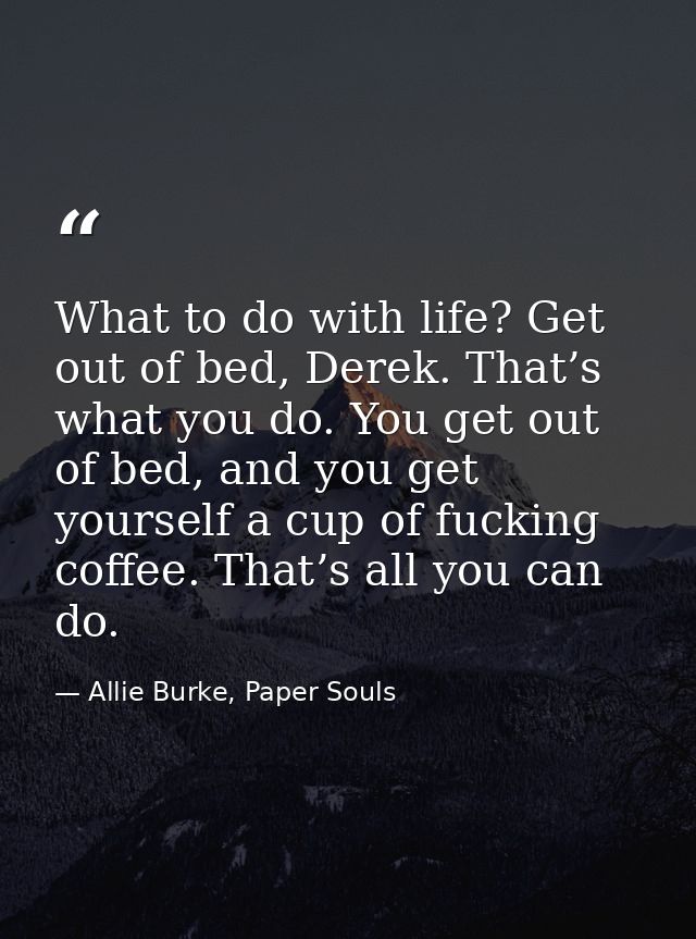 What to do with life? Get out of bed, Derek. That’s what you do. You get out of bed, and you get yourself a cup of fucki — Allie Burke, Paper Souls