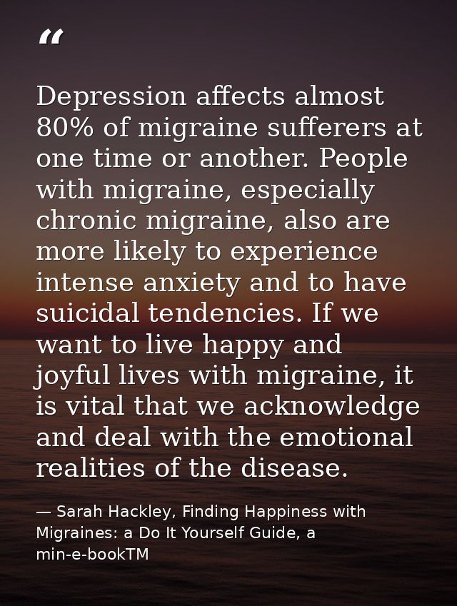 Depression affects almost 80% of migraine sufferers at one time or another. People with migraine, especially chronic mig — Sarah Hackley, Finding Happiness with Migraines: a Do It Yourself Guide, a min-e-bookTM