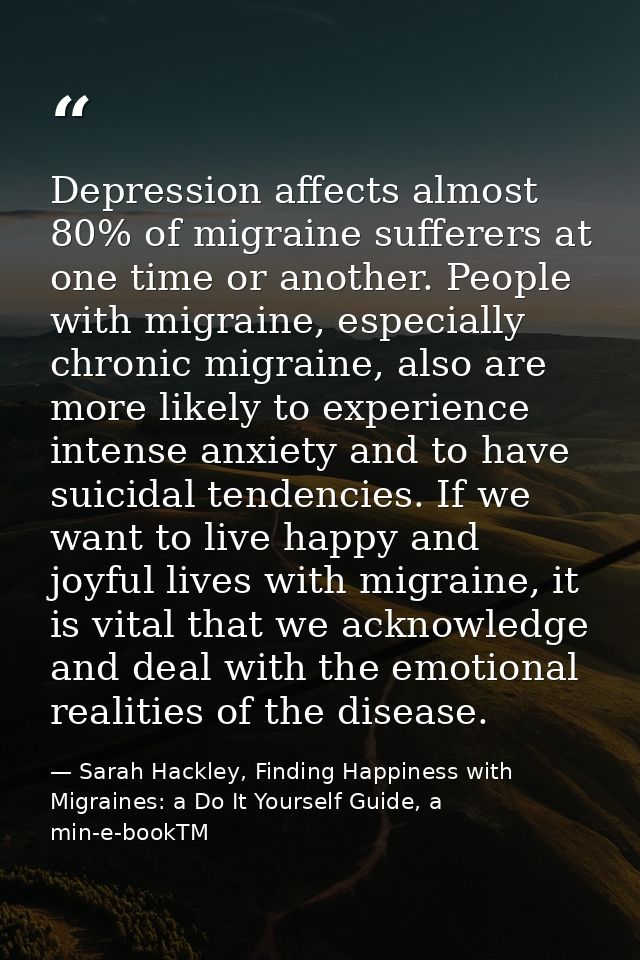 Depression affects almost 80% of migraine sufferers at one time or another. People with migraine, especially chronic mig — Sarah Hackley, Finding Happiness with Migraines: a Do It Yourself Guide, a min-e-bookTM