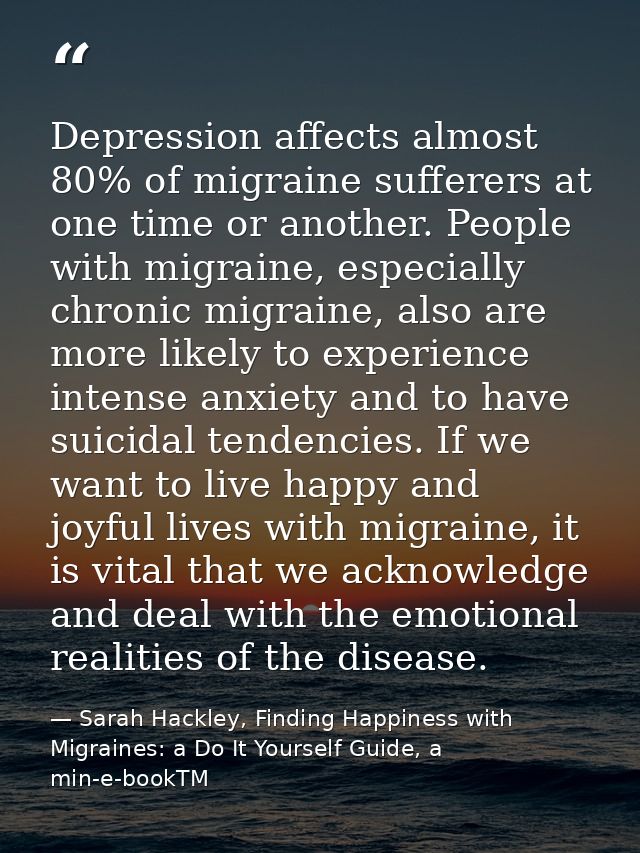Depression affects almost 80% of migraine sufferers at one time or another. People with migraine, especially chronic mig — Sarah Hackley, Finding Happiness with Migraines: a Do It Yourself Guide, a min-e-bookTM