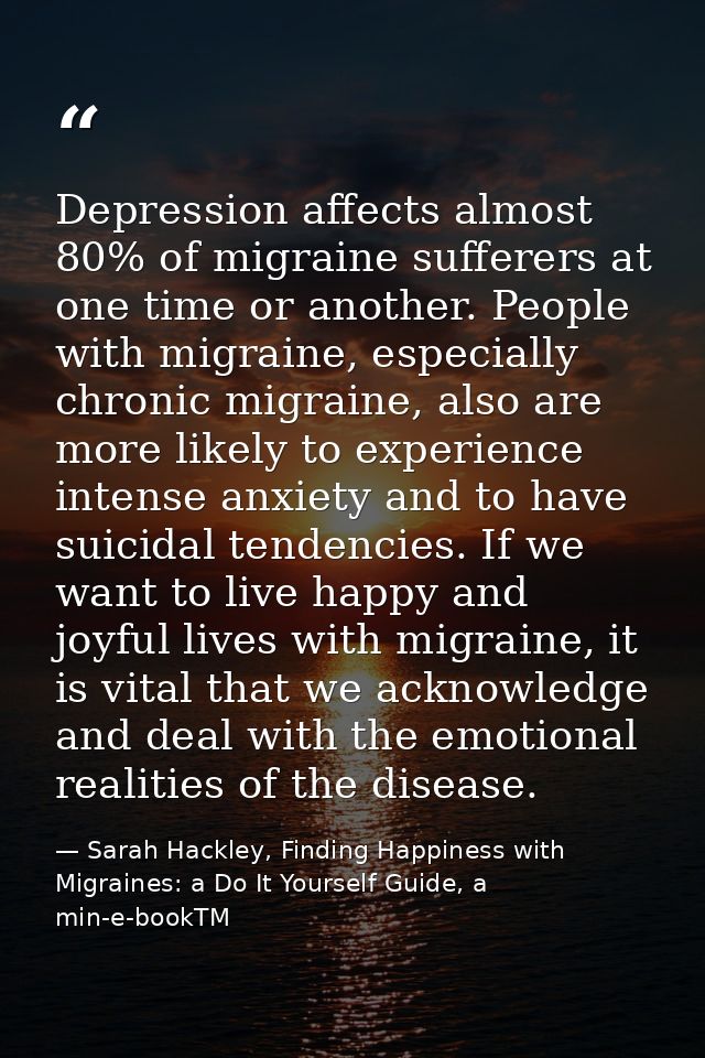 Depression affects almost 80% of migraine sufferers at one time or another. People with migraine, especially chronic mig — Sarah Hackley, Finding Happiness with Migraines: a Do It Yourself Guide, a min-e-bookTM