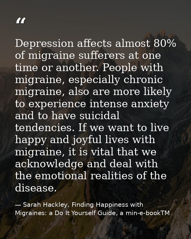 Depression affects almost 80% of migraine sufferers at one time or another. People with migraine, especially chronic mig — Sarah Hackley, Finding Happiness with Migraines: a Do It Yourself Guide, a min-e-bookTM