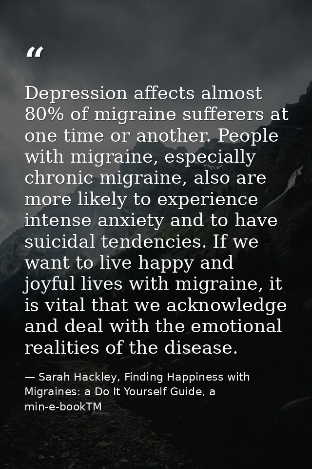 Depression affects almost 80% of migraine sufferers at one time or another. People with migraine, especially chronic mig — Sarah Hackley, Finding Happiness with Migraines: a Do It Yourself Guide, a min-e-bookTM