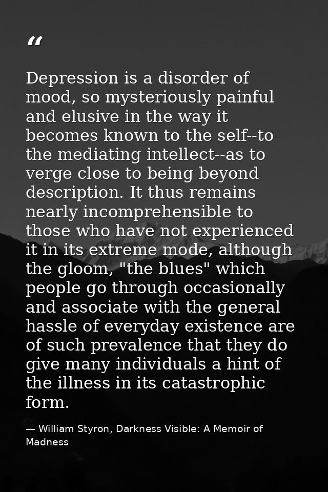 Depression is a disorder of mood, so mysteriously painful and elusive in the way it becomes known to the self--to the me — William Styron, Darkness Visible: A Memoir of Madness