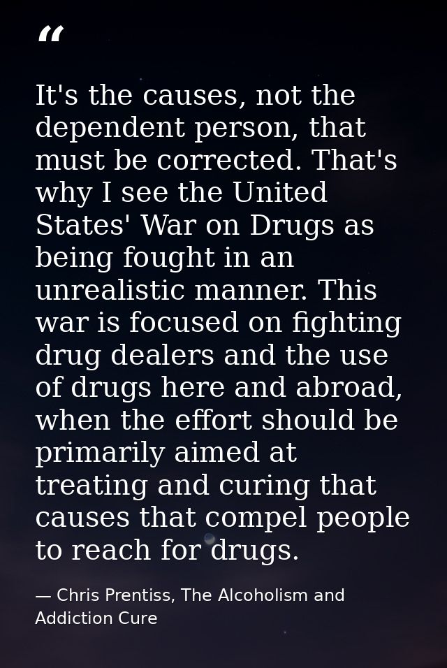 It's the causes, not the dependent person, that must be corrected. That's why I see the United States' War on Drugs as b — Chris Prentiss, The Alcoholism and Addiction Cure