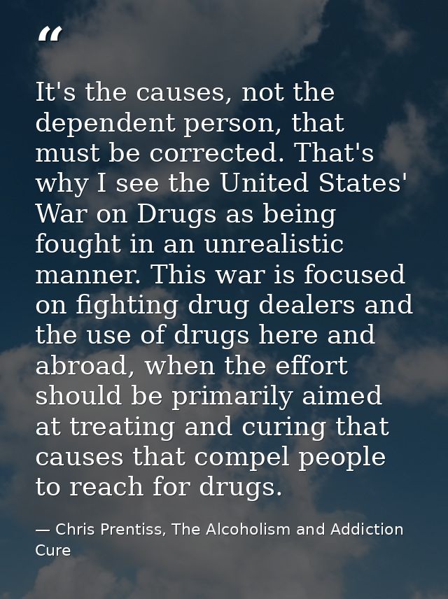It's the causes, not the dependent person, that must be corrected. That's why I see the United States' War on Drugs as b — Chris Prentiss, The Alcoholism and Addiction Cure