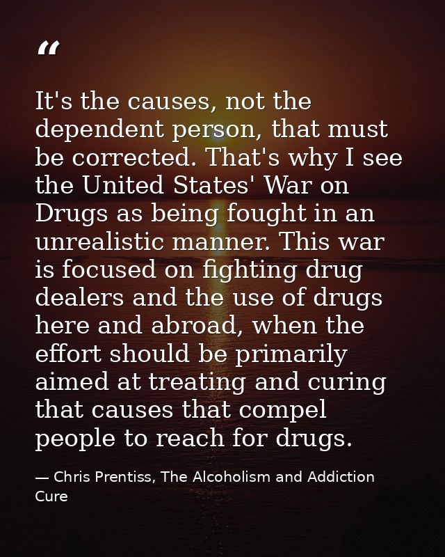 It's the causes, not the dependent person, that must be corrected. That's why I see the United States' War on Drugs as b — Chris Prentiss, The Alcoholism and Addiction Cure