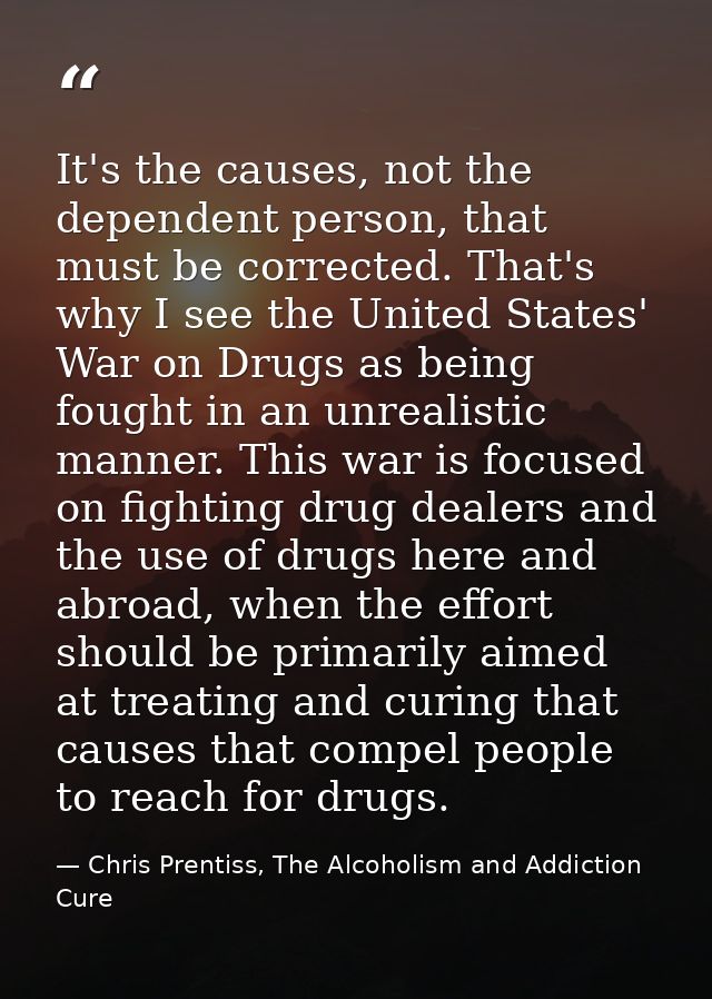 It's the causes, not the dependent person, that must be corrected. That's why I see the United States' War on Drugs as b — Chris Prentiss, The Alcoholism and Addiction Cure
