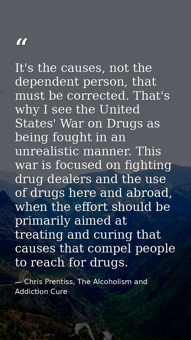 It's the causes, not the dependent person, that must be corrected. That's why I see the United States' War on Drugs as b — Chris Prentiss, The Alcoholism and Addiction Cure