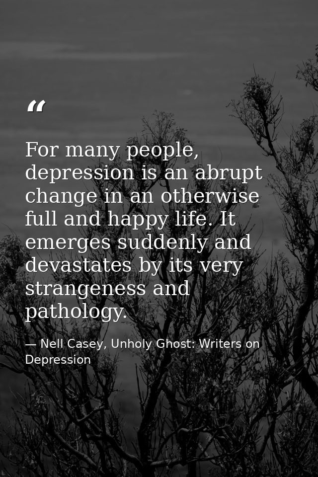 For many people, depression is an abrupt change in an otherwise full and happy life. It emerges suddenly and devastates  — Nell Casey, Unholy Ghost: Writers on Depression