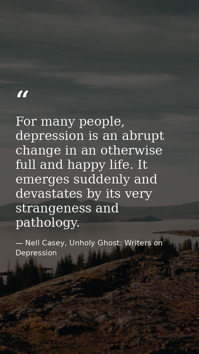 For many people, depression is an abrupt change in an otherwise full and happy life. It emerges suddenly and devastates  — Nell Casey, Unholy Ghost: Writers on Depression
