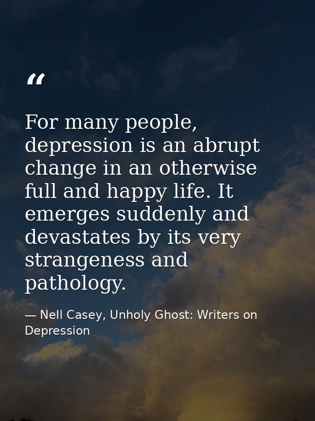 For many people, depression is an abrupt change in an otherwise full and happy life. It emerges suddenly and devastates  — Nell Casey, Unholy Ghost: Writers on Depression
