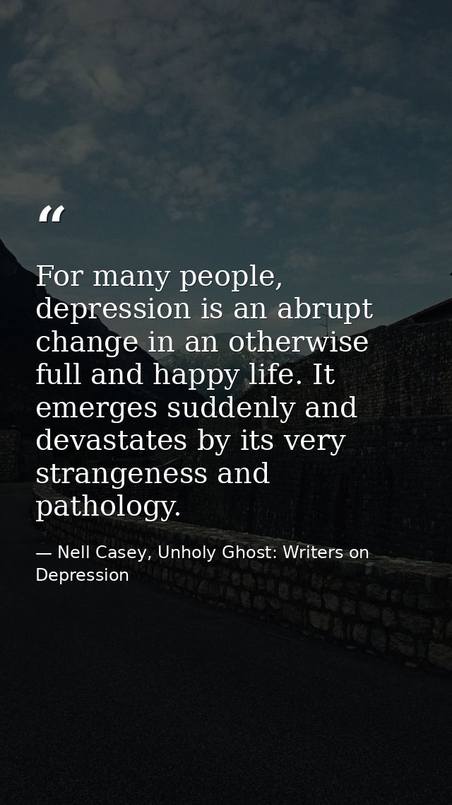 For many people, depression is an abrupt change in an otherwise full and happy life. It emerges suddenly and devastates  — Nell Casey, Unholy Ghost: Writers on Depression