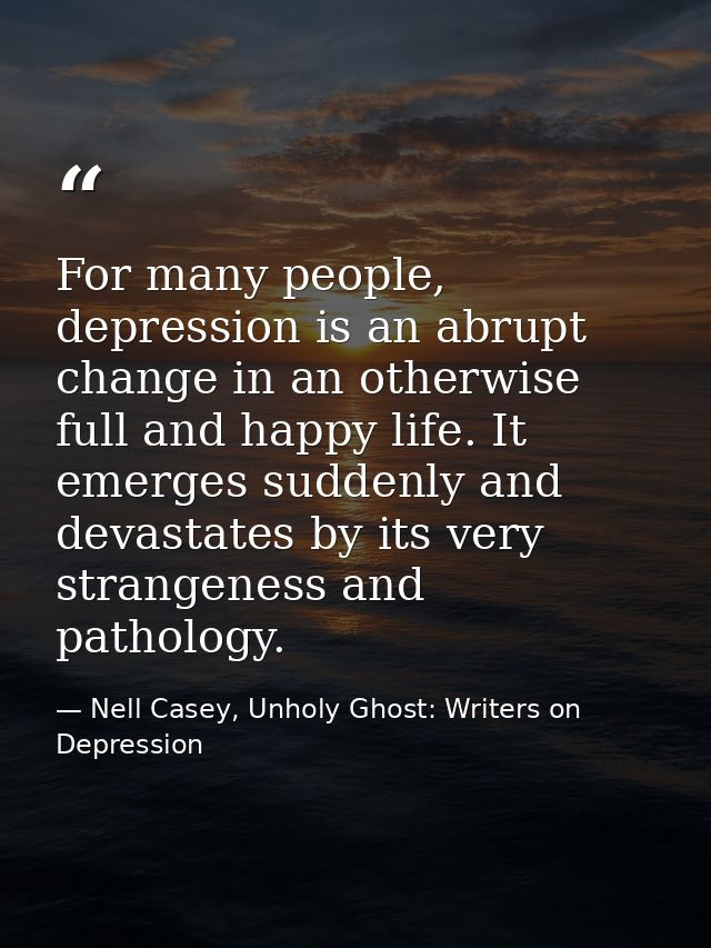 For many people, depression is an abrupt change in an otherwise full and happy life. It emerges suddenly and devastates  — Nell Casey, Unholy Ghost: Writers on Depression