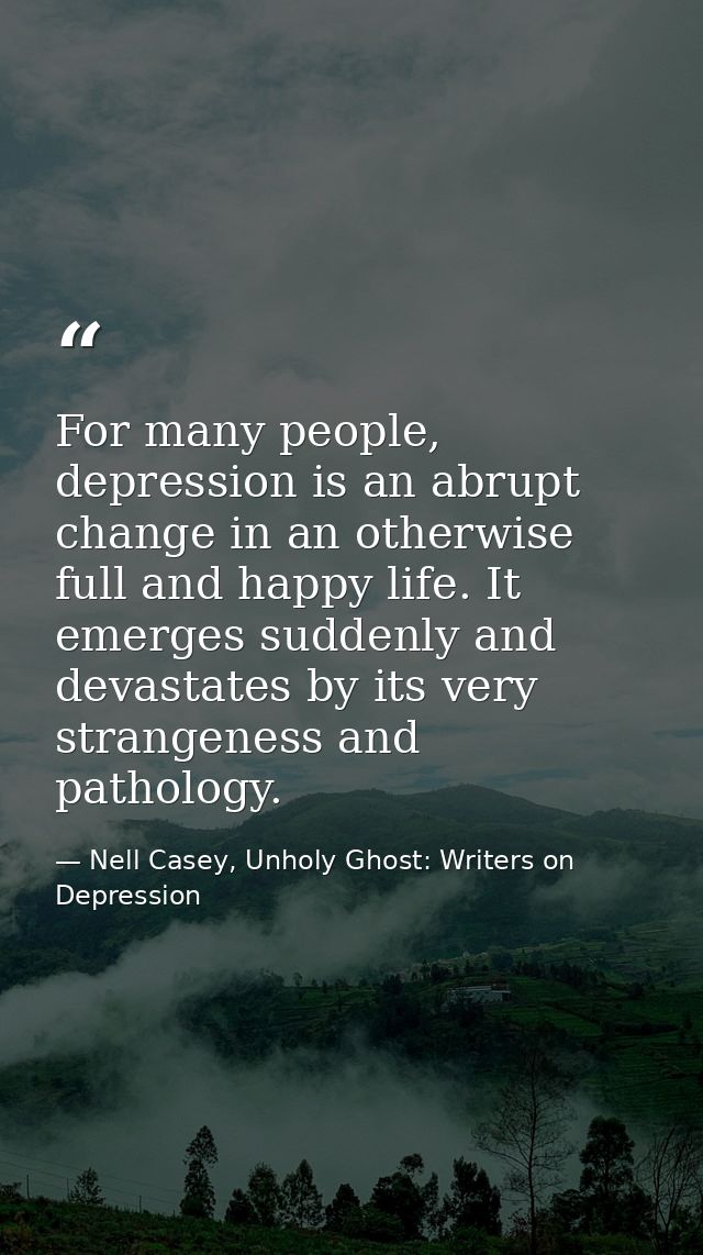 For many people, depression is an abrupt change in an otherwise full and happy life. It emerges suddenly and devastates  — Nell Casey, Unholy Ghost: Writers on Depression