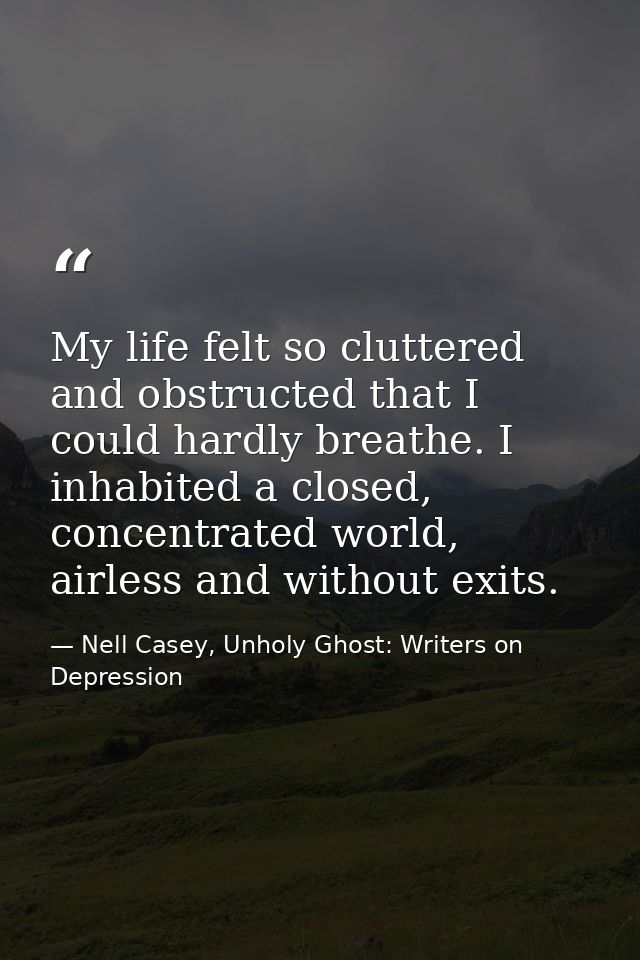 My life felt so cluttered and obstructed that I could hardly breathe. I inhabited a closed, concentrated world, airless  — Nell Casey, Unholy Ghost: Writers on Depression