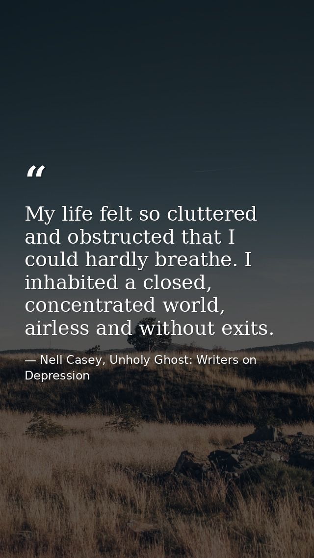 My life felt so cluttered and obstructed that I could hardly breathe. I inhabited a closed, concentrated world, airless  — Nell Casey, Unholy Ghost: Writers on Depression