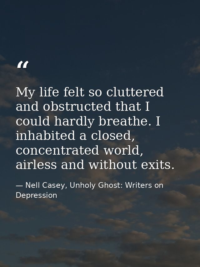 My life felt so cluttered and obstructed that I could hardly breathe. I inhabited a closed, concentrated world, airless  — Nell Casey, Unholy Ghost: Writers on Depression