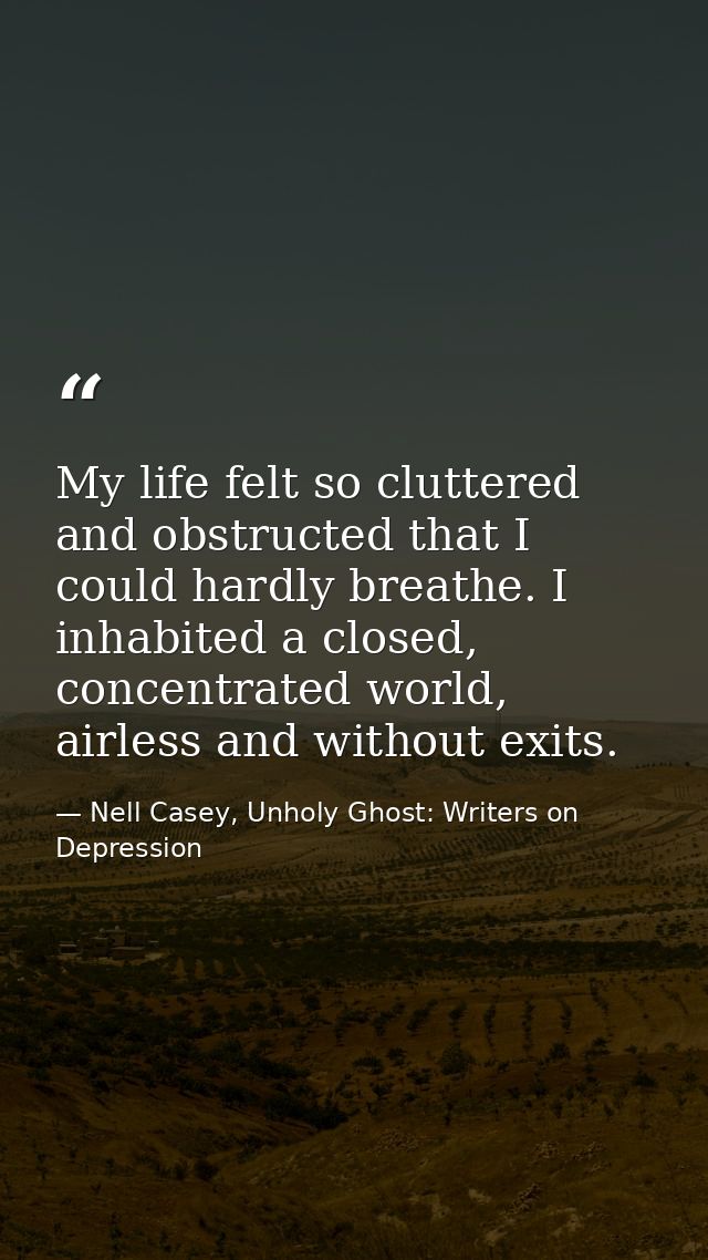 My life felt so cluttered and obstructed that I could hardly breathe. I inhabited a closed, concentrated world, airless  — Nell Casey, Unholy Ghost: Writers on Depression
