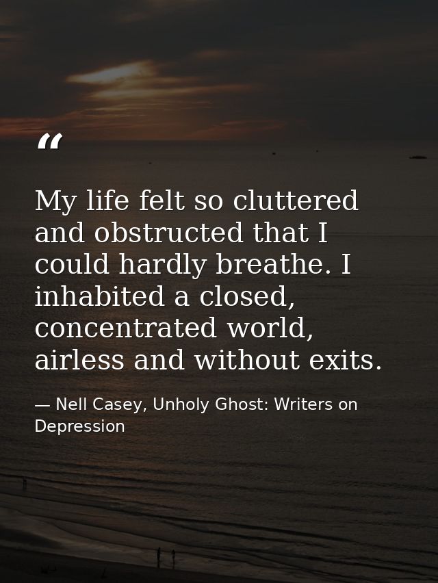 My life felt so cluttered and obstructed that I could hardly breathe. I inhabited a closed, concentrated world, airless  — Nell Casey, Unholy Ghost: Writers on Depression