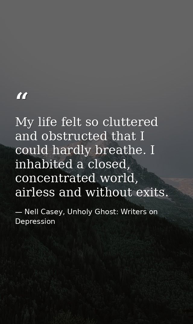 My life felt so cluttered and obstructed that I could hardly breathe. I inhabited a closed, concentrated world, airless  — Nell Casey, Unholy Ghost: Writers on Depression