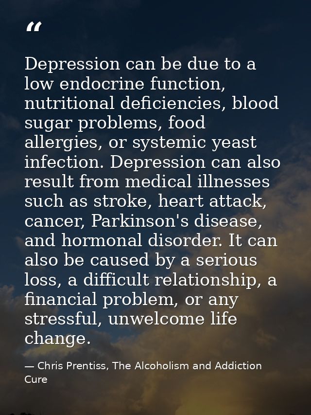Depression can be due to a low endocrine function, nutritional deficiencies, blood sugar problems, food allergies, or sy — Chris Prentiss, The Alcoholism and Addiction Cure