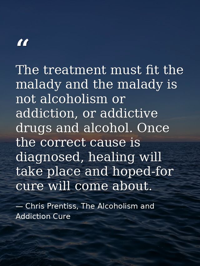 The treatment must fit the malady and the malady is not alcoholism or addiction, or addictive drugs and alcohol. Once th — Chris Prentiss, The Alcoholism and Addiction Cure