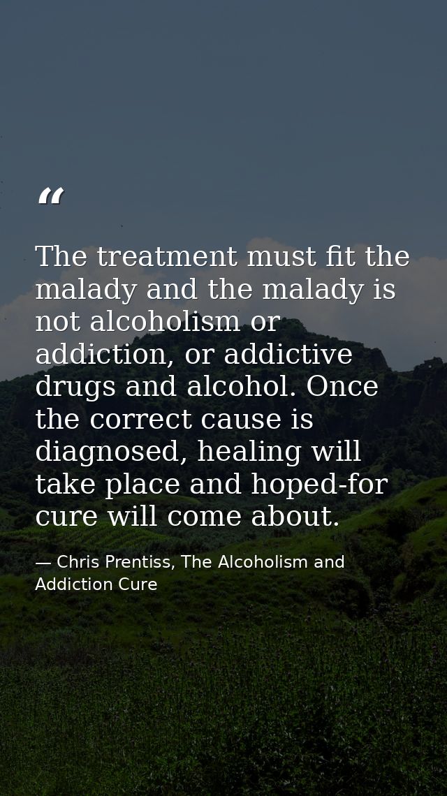 The treatment must fit the malady and the malady is not alcoholism or addiction, or addictive drugs and alcohol. Once th — Chris Prentiss, The Alcoholism and Addiction Cure