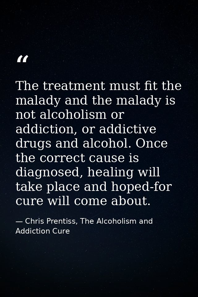 The treatment must fit the malady and the malady is not alcoholism or addiction, or addictive drugs and alcohol. Once th — Chris Prentiss, The Alcoholism and Addiction Cure