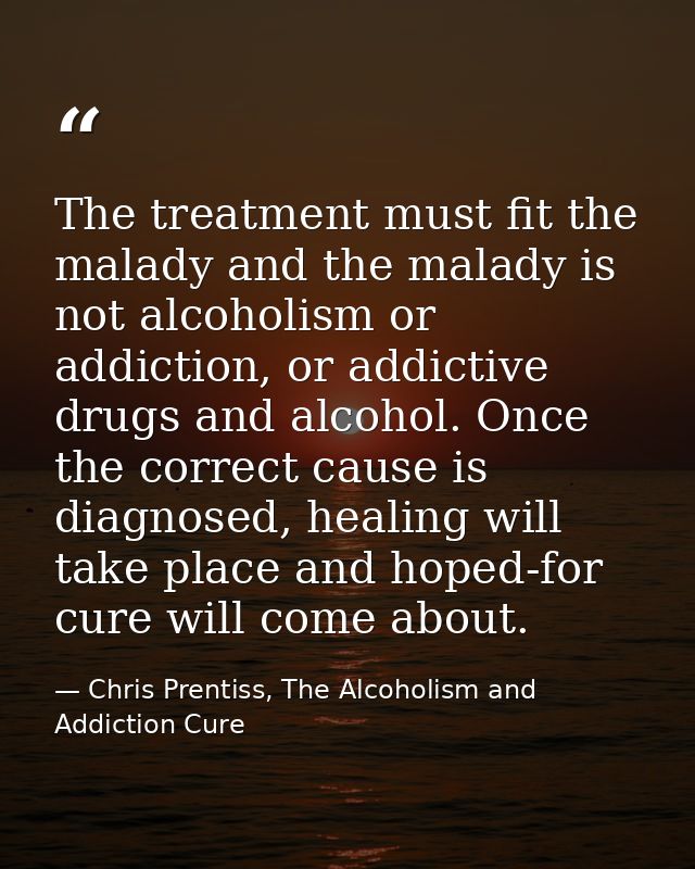 The treatment must fit the malady and the malady is not alcoholism or addiction, or addictive drugs and alcohol. Once th — Chris Prentiss, The Alcoholism and Addiction Cure