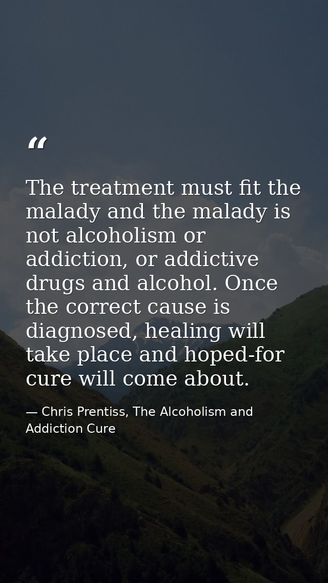 The treatment must fit the malady and the malady is not alcoholism or addiction, or addictive drugs and alcohol. Once th — Chris Prentiss, The Alcoholism and Addiction Cure