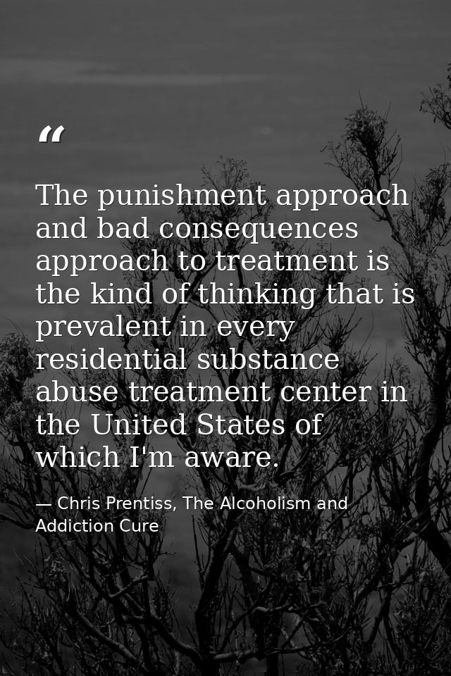 The punishment approach and bad consequences approach to treatment is the kind of thinking that is prevalent in every re — Chris Prentiss, The Alcoholism and Addiction Cure