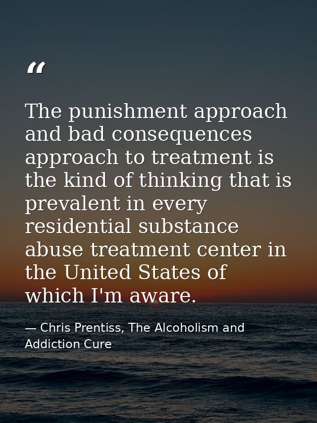 The punishment approach and bad consequences approach to treatment is the kind of thinking that is prevalent in every re — Chris Prentiss, The Alcoholism and Addiction Cure