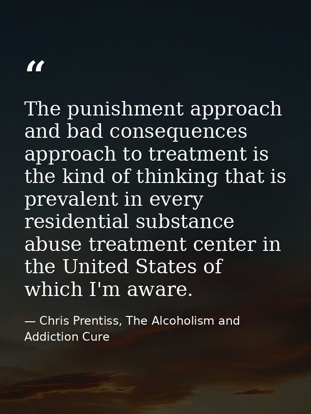 The punishment approach and bad consequences approach to treatment is the kind of thinking that is prevalent in every re — Chris Prentiss, The Alcoholism and Addiction Cure