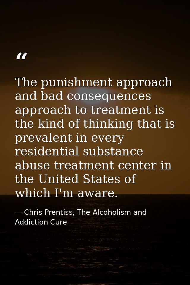 The punishment approach and bad consequences approach to treatment is the kind of thinking that is prevalent in every re — Chris Prentiss, The Alcoholism and Addiction Cure