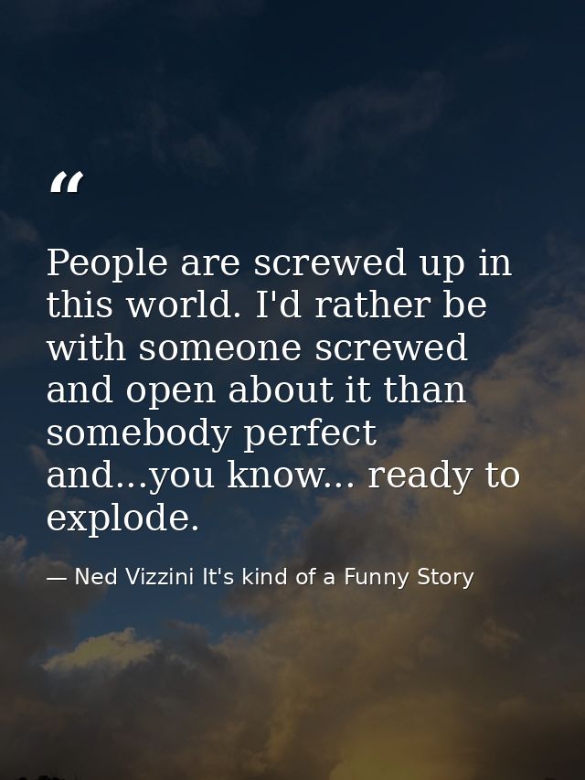 People are screwed up in this world. I'd rather be with someone screwed and open about it than somebody perfect and...yo — Ned Vizzini It's kind of a Funny Story