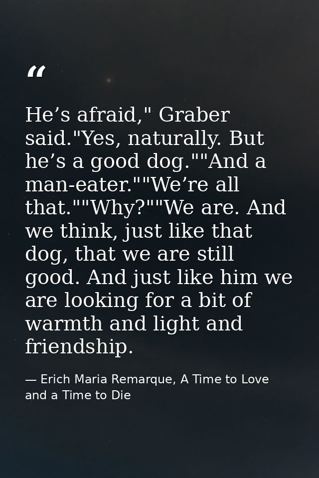 He’s afraid," Graber said."Yes, naturally. But he’s a good dog.""And a man-eater.""We’re all that.""Why?""We are. And we — Erich Maria Remarque, A Time to Love and a Time to Die