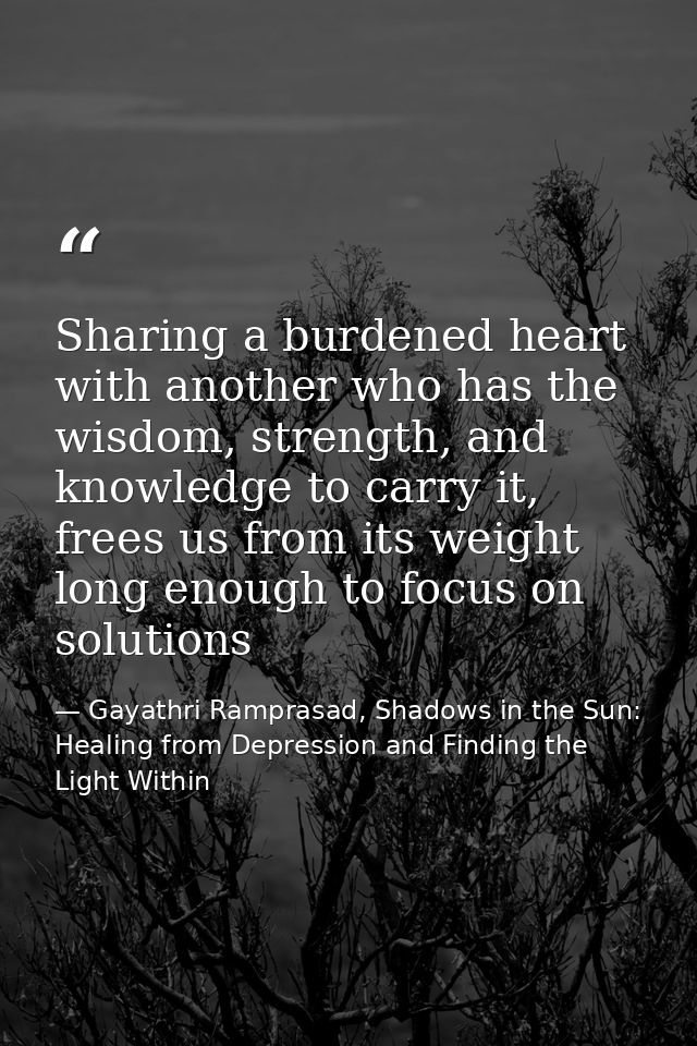 Sharing a burdened heart with another who has the wisdom, strength, and knowledge to carry it, frees us from its weight  — Gayathri Ramprasad, Shadows in the Sun: Healing from Depression and Finding the Light Within