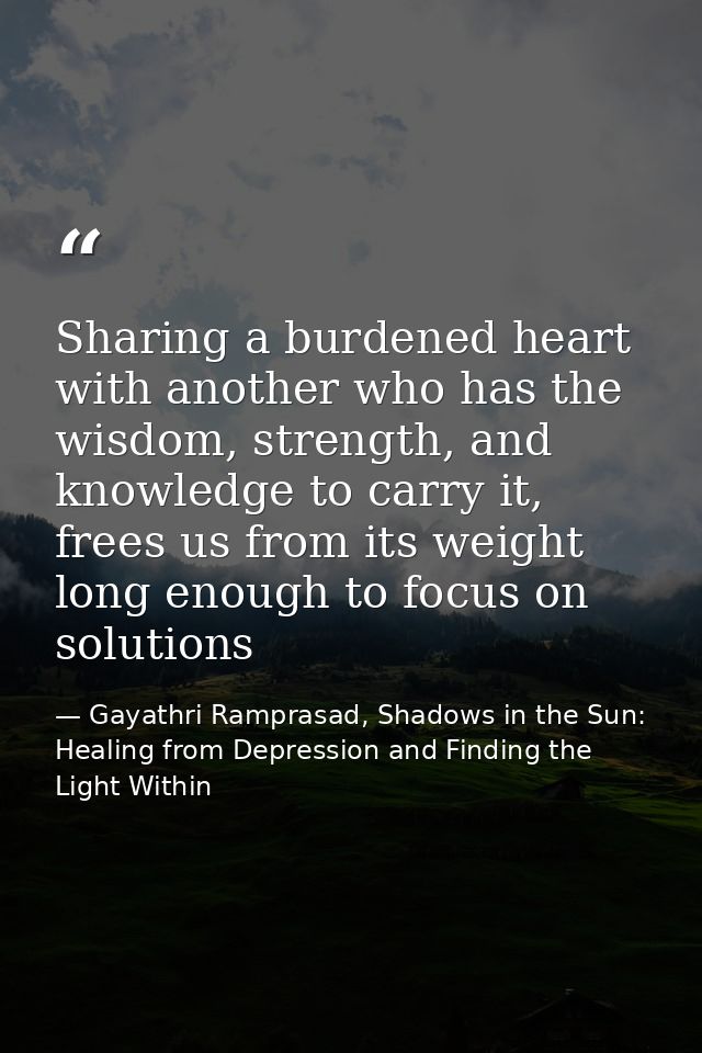Sharing a burdened heart with another who has the wisdom, strength, and knowledge to carry it, frees us from its weight  — Gayathri Ramprasad, Shadows in the Sun: Healing from Depression and Finding the Light Within