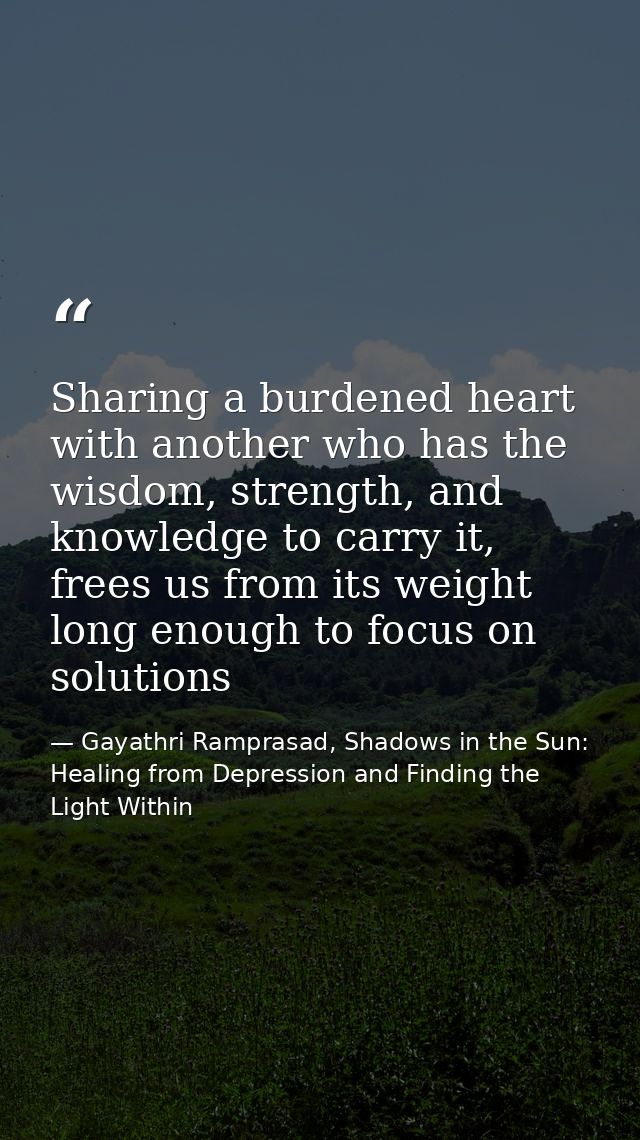 Sharing a burdened heart with another who has the wisdom, strength, and knowledge to carry it, frees us from its weight  — Gayathri Ramprasad, Shadows in the Sun: Healing from Depression and Finding the Light Within