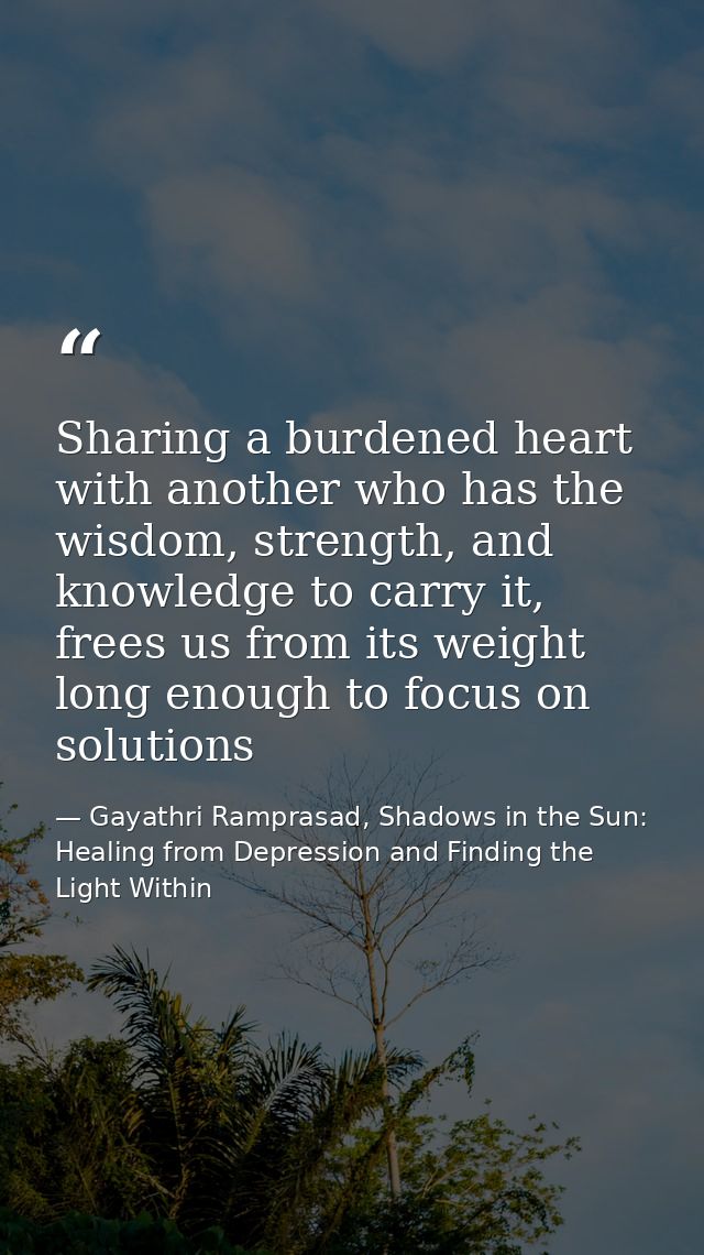 Sharing a burdened heart with another who has the wisdom, strength, and knowledge to carry it, frees us from its weight  — Gayathri Ramprasad, Shadows in the Sun: Healing from Depression and Finding the Light Within
